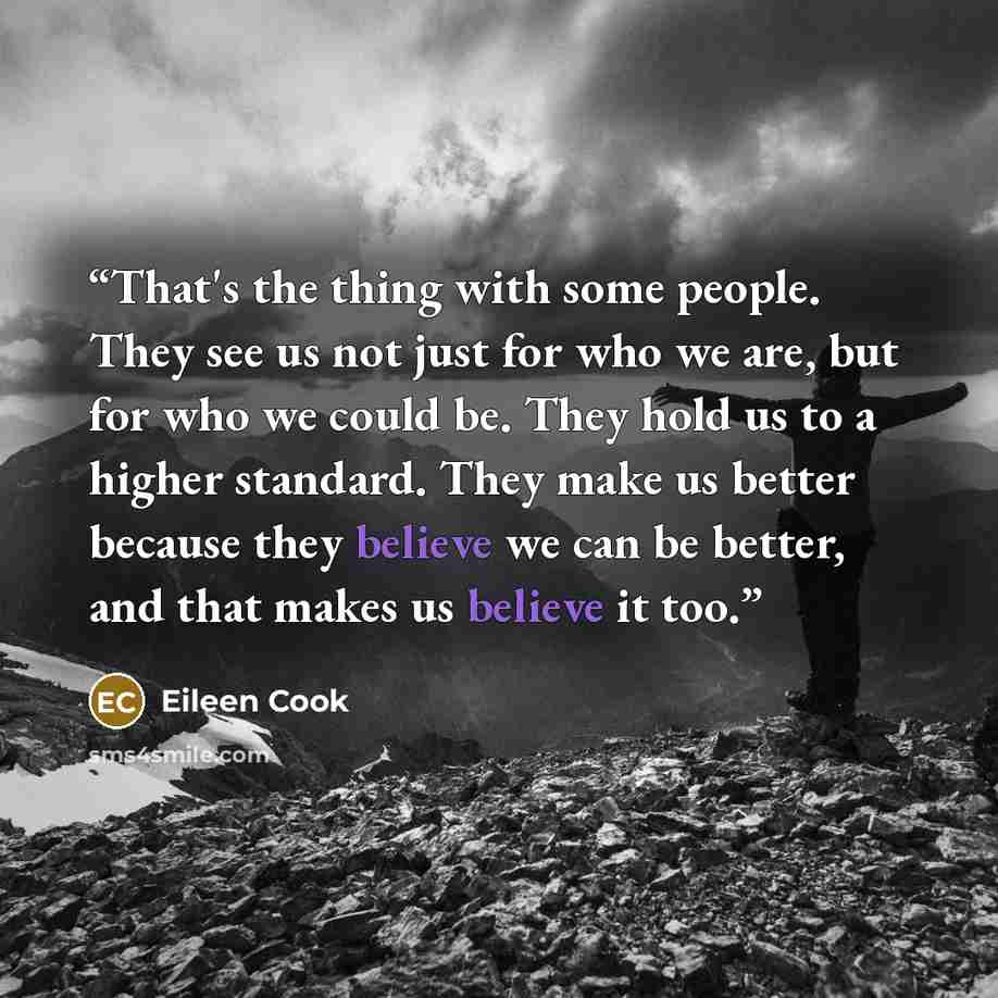 “That's the thing with some people. They see us not just for who we are, but for who we could be. They hold us to a higher standard. They make us better because they believe we can be better, and that makes us believe it too.” quote by Eileen Cook