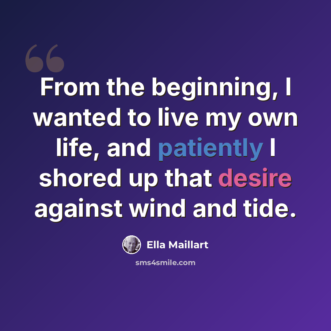 “From the beginning, I wanted to live my own life, and patiently I shored up that desire against wind and tide.” quote by Ella Maillart