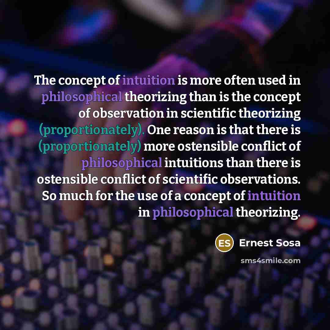 “The concept of intuition is more often used in philosophical theorizing than is the concept of observation in scientific theorizing (proportionately). One reason is that there is (proportionately) more ostensible conflict of philosophical intuitions than there is ostensible conflict of scientific…” quote by Ernest Sosa