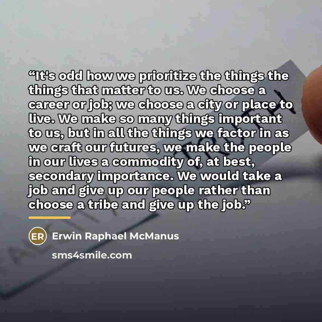 “It's odd how we prioritize the things the things that matter to us. We choose a career or job; we choose a city or place to live. We make so many things important to us, but in all the things we factor in as we craft our futures, we make the people in our lives a commodity of, at best, secondary…” quote by Erwin Raphael McManus