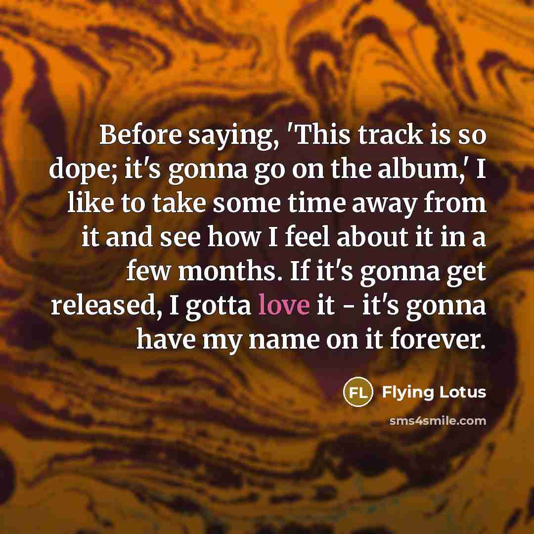 “Before saying, 'This track is so dope; it's gonna go on the album,' I like to take some time away from it and see how I feel about it in a few months. If it's gonna get released, I gotta love it - it's gonna have my name on it forever.” quote by Flying Lotus