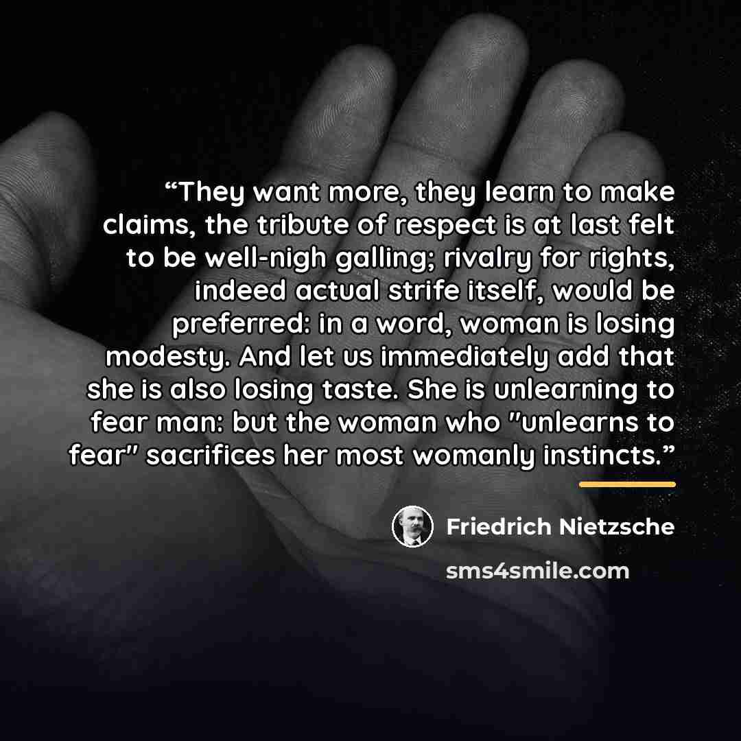 “They want more, they learn to make claims, the tribute of respect is at last felt to be well-nigh galling; rivalry for rights, indeed actual strife itself, would be preferred: in a word, woman is losing modesty. And let us immediately add that she is also losing taste. She is unlearning to fear…” quote by Friedrich Nietzsche
