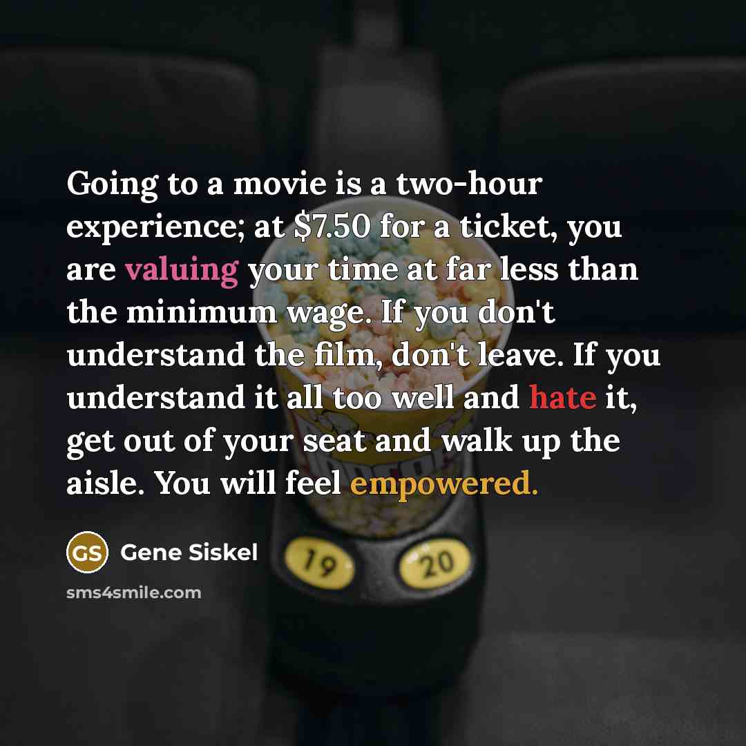 “Going to a movie is a two-hour experience; at $7.50 for a ticket, you are valuing your time at far less than the minimum wage. If you don't understand the film, don't leave. If you understand it all too well and hate it, get out of your seat and walk up the aisle. You will feel empowered.” quote by Gene Siskel