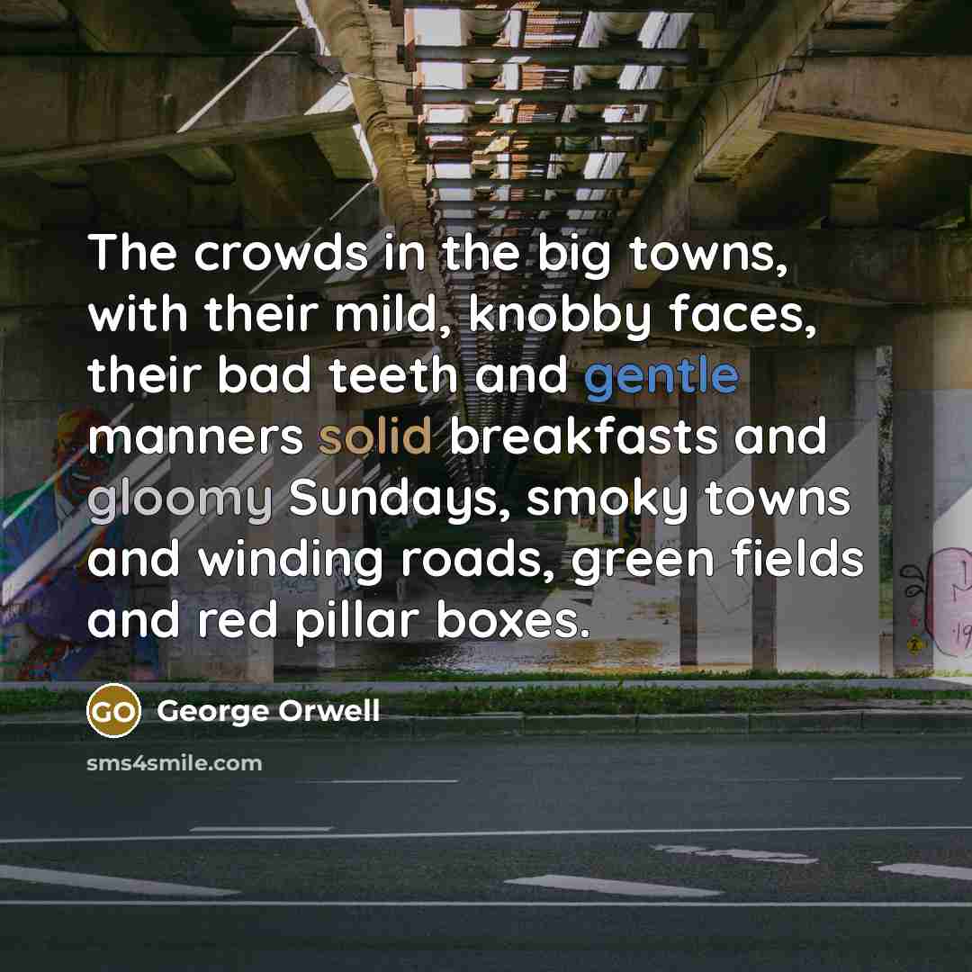 “The crowds in the big towns, with their mild, knobby faces, their bad teeth and gentle manners solid breakfasts and gloomy Sundays, smoky towns and winding roads, green fields and red pillar boxes.” quote by George Orwell