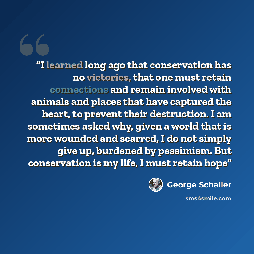“I learned long ago that conservation has no victories, that one must retain connections and remain involved with animals and places that have captured the heart, to prevent their destruction. I am sometimes asked why, given a world that is more wounded and scarred, I do not simply give up…” quote by George Schaller