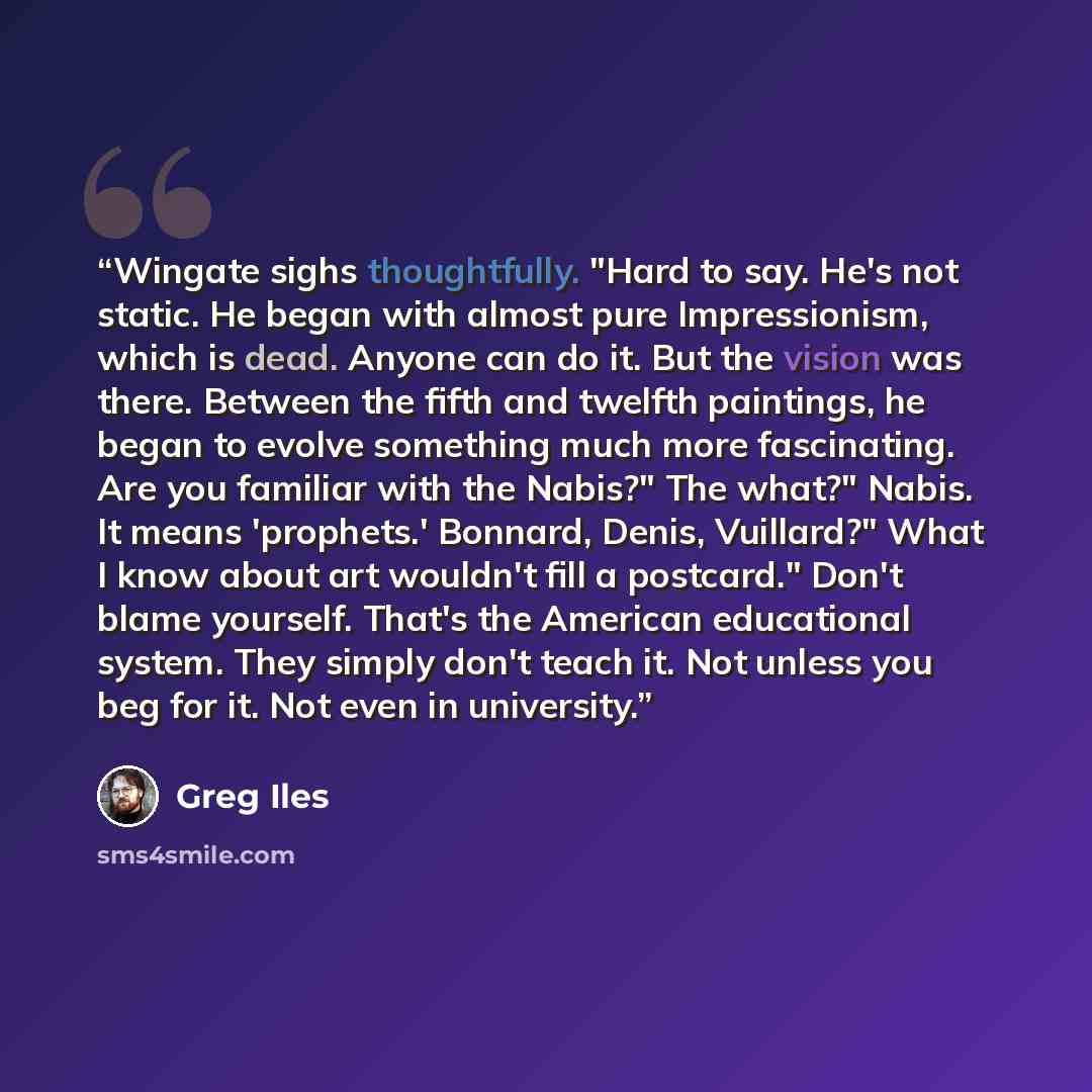 “Wingate sighs thoughtfully. "Hard to say. He's not static. He began with almost pure Impressionism, which is dead. Anyone can do it. But the vision was there. Between the fifth and twelfth paintings, he began to evolve something much more fascinating. Are you familiar with the Nabis?" The what?"…” quote by Greg Iles