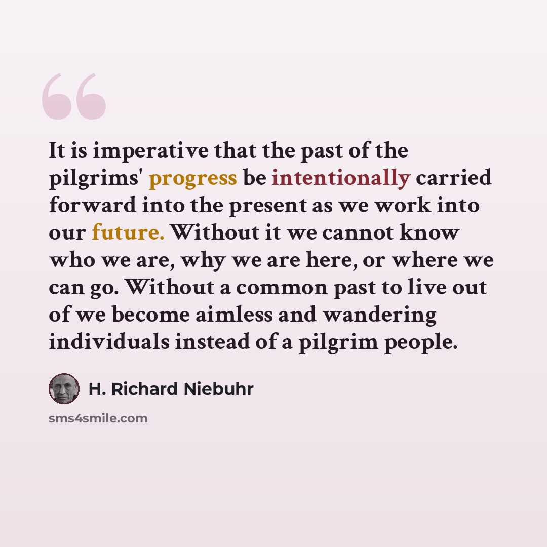 “It is imperative that the past of the pilgrims' progress be intentionally carried forward into the present as we work into our future. Without it we cannot know who we are, why we are here, or where we can go. Without a common past to live out of we become aimless and wandering individuals instead…” quote by H. Richard Niebuhr