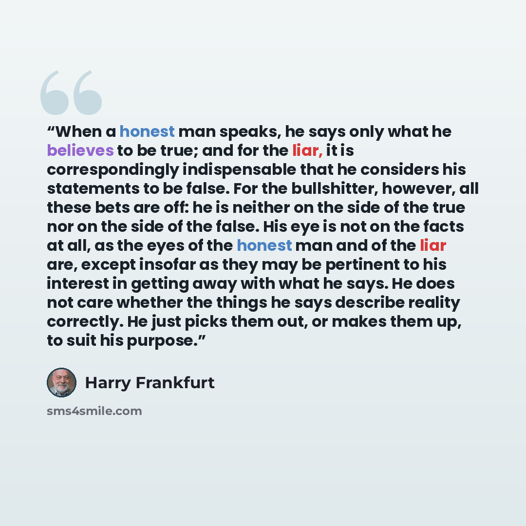 “When a honest man speaks, he says only what he believes to be true; and for the liar, it is correspondingly indispensable that he considers his statements to be false. For the bullshitter, however, all these bets are off: he is neither on the side of the true nor on the side of the false. His eye…” quote by Harry Frankfurt