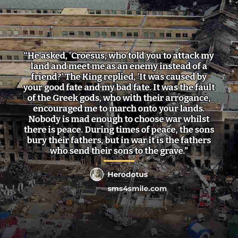 “He asked, 'Croesus, who told you to attack my land and meet me as an enemy instead of a friend?' The King replied, 'It was caused by your good fate and my bad fate. It was the fault of the Greek gods, who with their arrogance, encouraged me to march onto your lands. Nobody is mad enough to choose…” quote by Herodotus