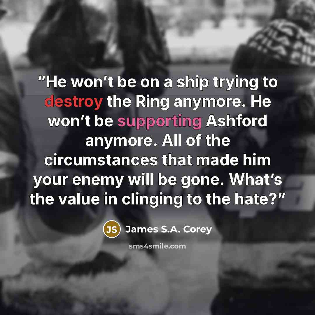 “He won’t be on a ship trying to destroy the Ring anymore. He won’t be supporting Ashford anymore. All of the circumstances that made him your enemy will be gone. What’s the value in clinging to the hate?” quote by James S.A. Corey