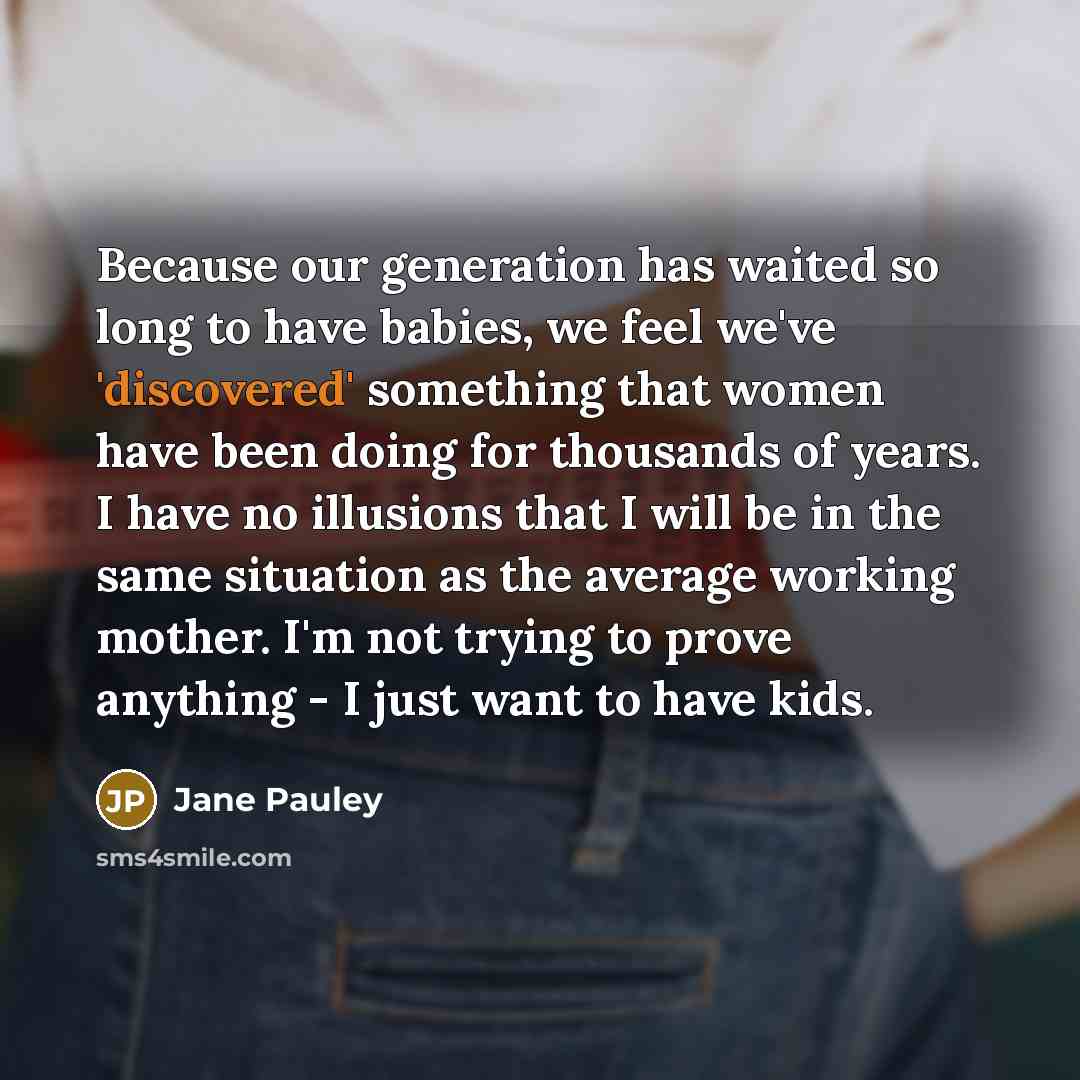 “Because our generation has waited so long to have babies, we feel we've 'discovered' something that women have been doing for thousands of years. I have no illusions that I will be in the same situation as the average working mother. I'm not trying to prove anything - I just want to have kids.” quote by Jane Pauley
