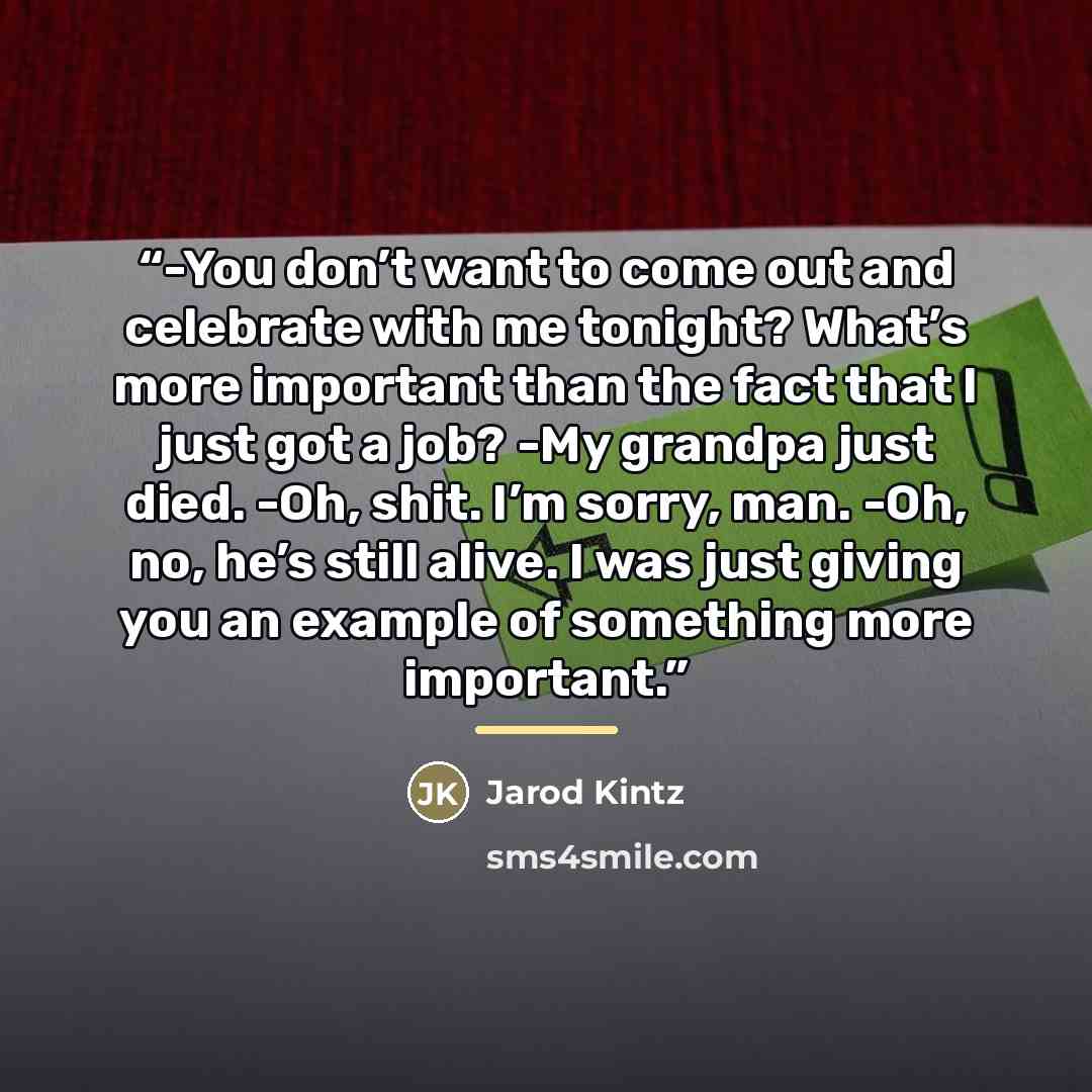 “-You don’t want to come out and celebrate with me tonight? What’s more important than the fact that I just got a job? -My grandpa just died. -Oh, shit. I’m sorry, man. -Oh, no, he’s still alive. I was just giving you an example of something more important.” quote by Jarod Kintz