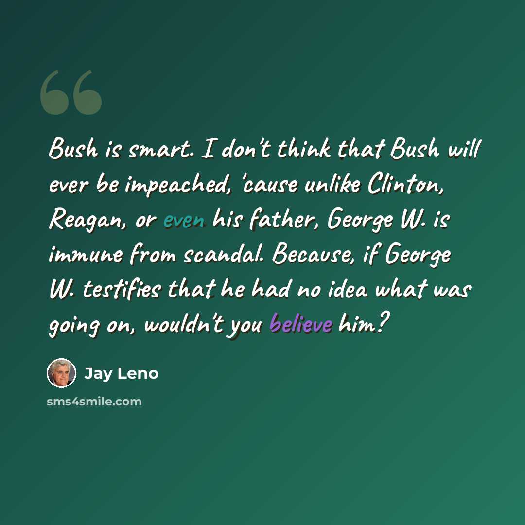 “Bush is smart. I don't think that Bush will ever be impeached, 'cause unlike Clinton, Reagan, or even his father, George W. is immune from scandal. Because, if George W. testifies that he had no idea what was going on, wouldn't you believe him?” quote by Jay Leno