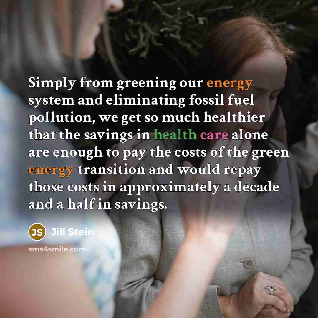 “Simply from greening our energy system and eliminating fossil fuel pollution, we get so much healthier that the savings in health care alone are enough to pay the costs of the green energy transition and would repay those costs in approximately a decade and a half in savings.” quote by Jill Stein