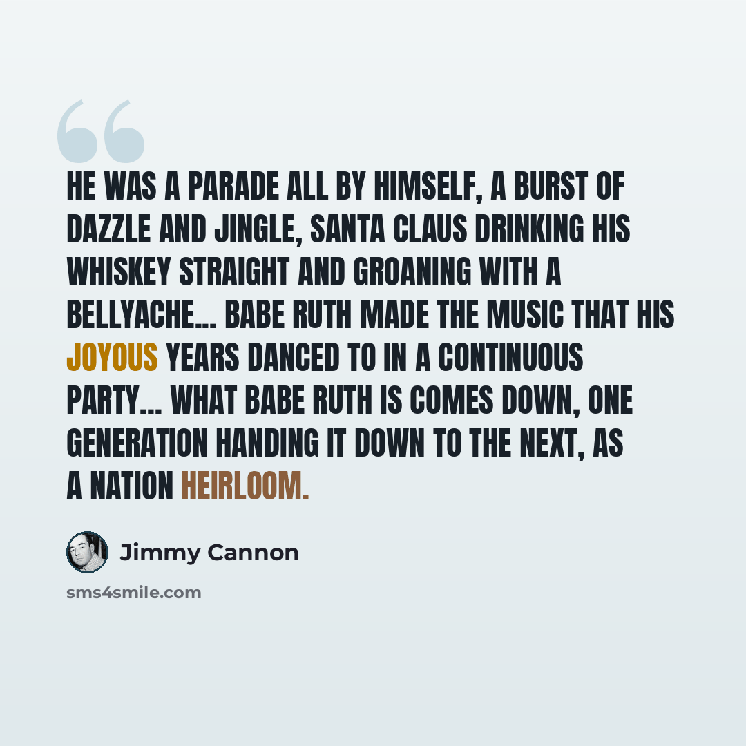 “He was a parade all by himself, a burst of dazzle and jingle, Santa Claus drinking his whiskey straight and groaning with a bellyache... Babe Ruth made the music that his joyous years danced to in a continuous party... What Babe Ruth is comes down, one generation handing it down to the next, as a…” quote by Jimmy Cannon
