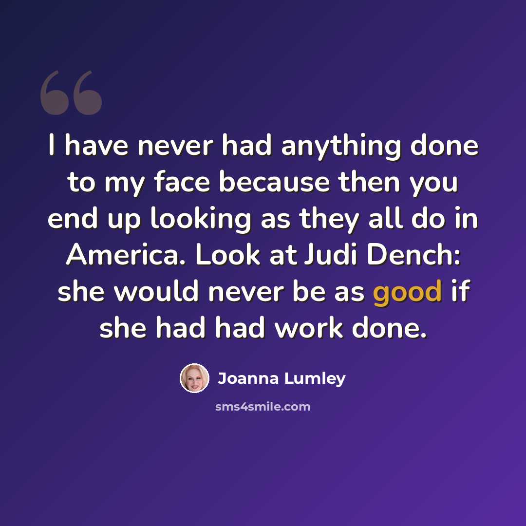 “I have never had anything done to my face because then you end up looking as they all do in America. Look at Judi Dench: she would never be as good if she had had work done.” quote by Joanna Lumley