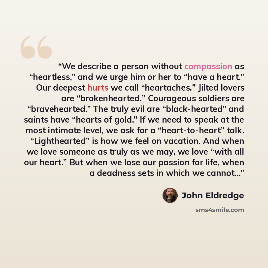 “We describe a person without compassion as “heartless,” and we urge him or her to “have a heart.” Our deepest hurts we call “heartaches.” Jilted lovers are “brokenhearted.” Courageous soldiers are “bravehearted.” The truly evil are “black-hearted” and saints have “hearts of gold.” If we need to…” quote by John Eldredge