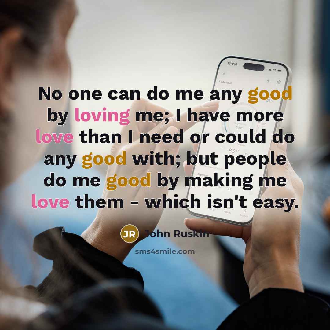 “No one can do me any good by loving me; I have more love than I need or could do any good with; but people do me good by making me love them - which isn't easy.” quote by John Ruskin