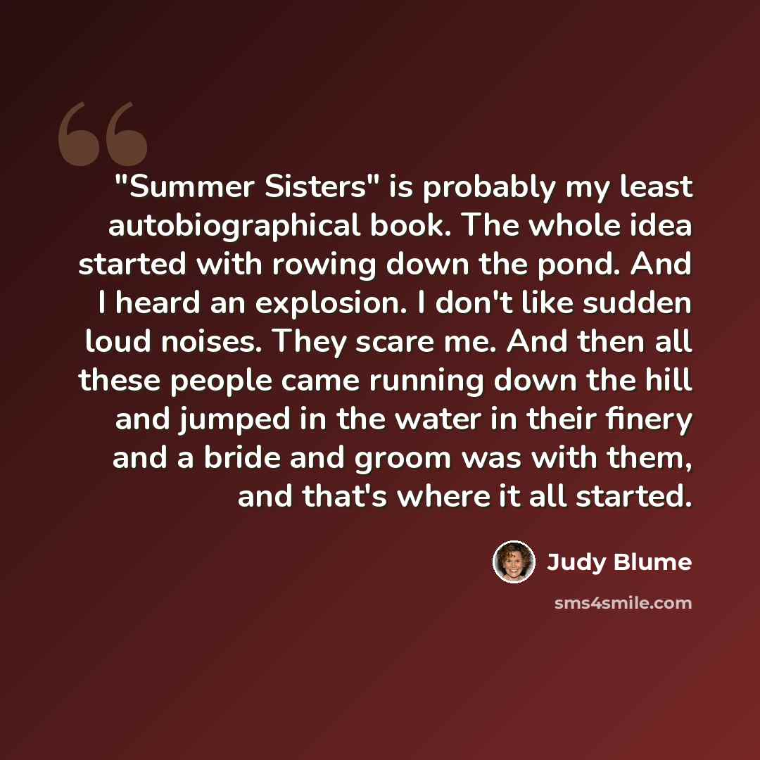 “"Summer Sisters" is probably my least autobiographical book. The whole idea started with rowing down the pond. And I heard an explosion. I don't like sudden loud noises. They scare me. And then all these people came running down the hill and jumped in the water in their finery and a bride and…” quote by Judy Blume