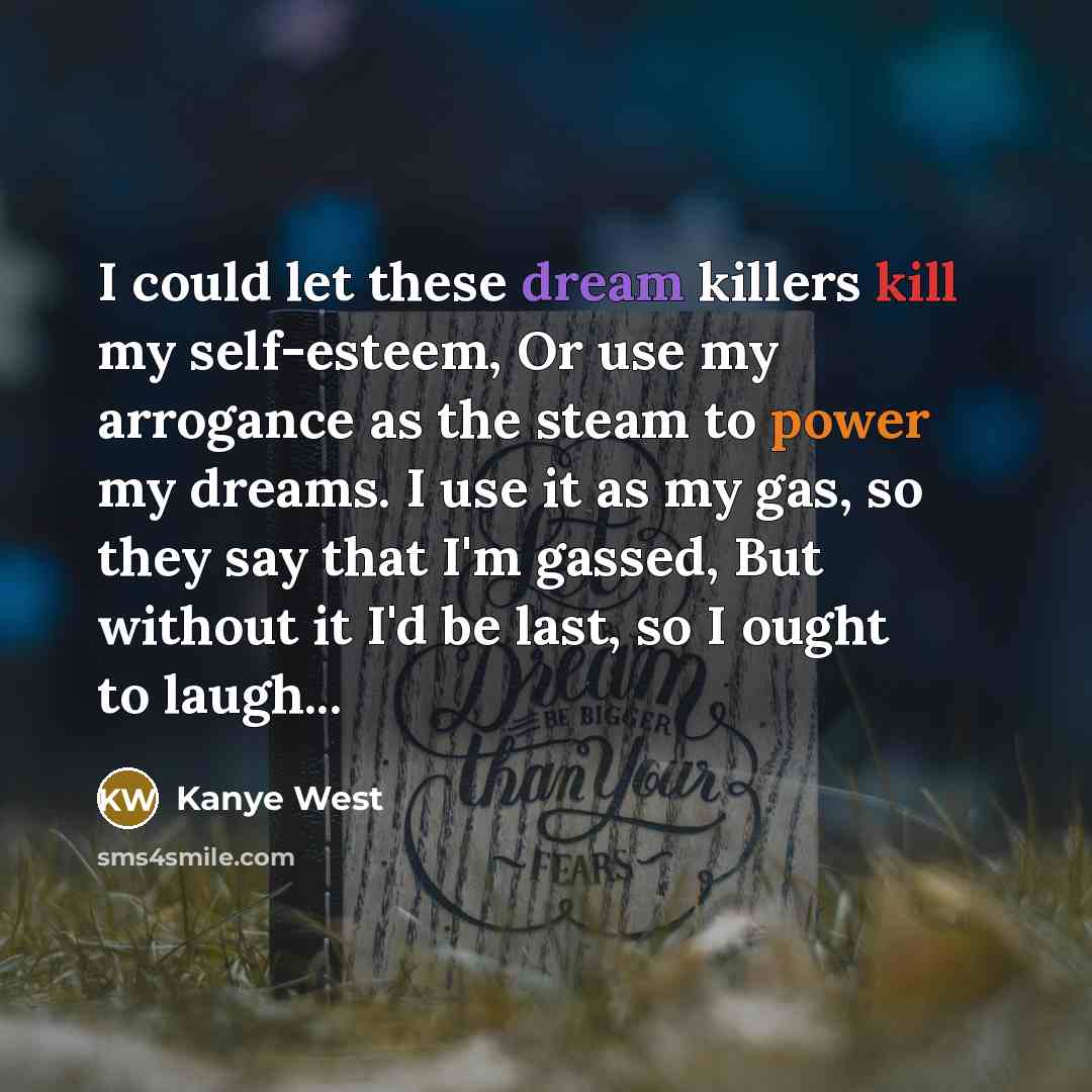 “I could let these dream killers kill my self-esteem, Or use my arrogance as the steam to power my dreams. I use it as my gas, so they say that I'm gassed, But without it I'd be last, so I ought to laugh...” quote by Kanye West