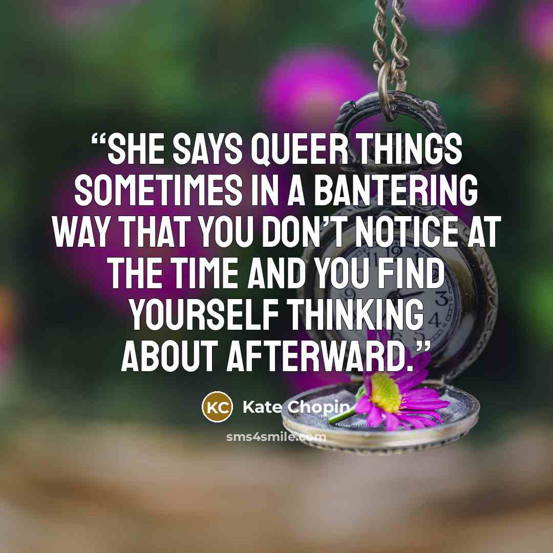 “She says queer things sometimes in a bantering way that you don’t notice at the time and you find yourself thinking about afterward.” quote by Kate Chopin