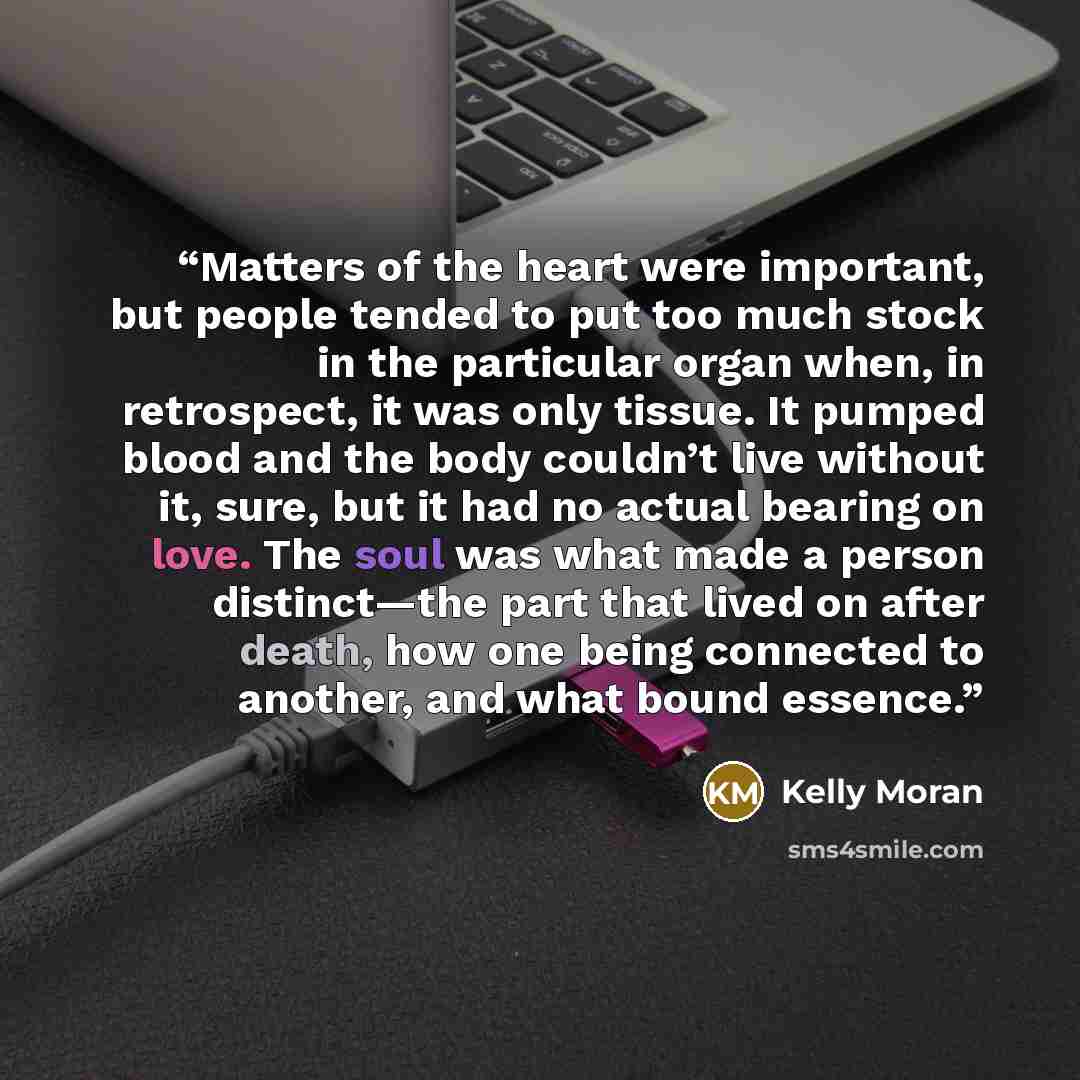 “Matters of the heart were important, but people tended to put too much stock in the particular organ when, in retrospect, it was only tissue. It pumped blood and the body couldn’t live without it, sure, but it had no actual bearing on love. The soul was what made a person distinct—the part that…” quote by Kelly Moran