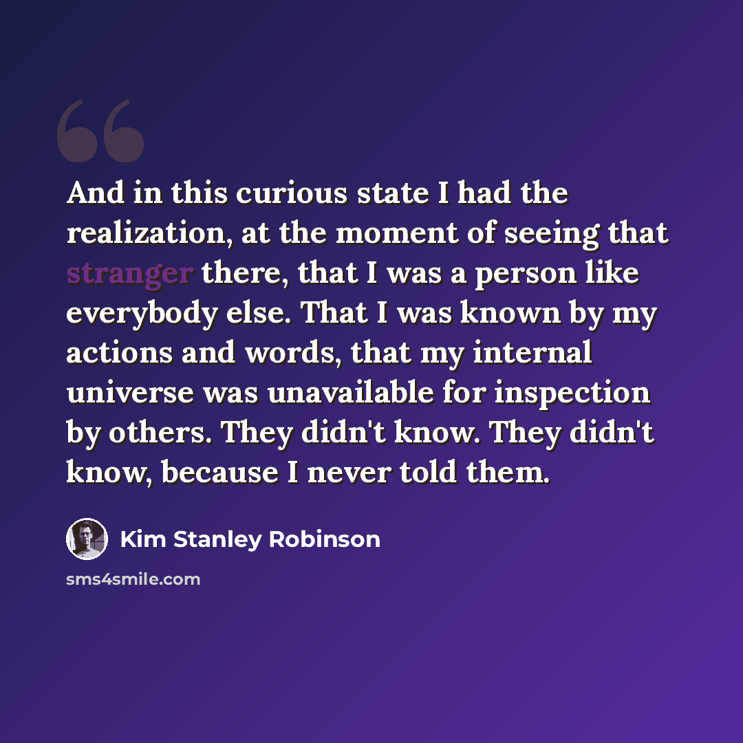 “And in this curious state I had the realization, at the moment of seeing that stranger there, that I was a person like everybody else. That I was known by my actions and words, that my internal universe was unavailable for inspection by others. They didn't know. They didn't know, because I never…” quote by Kim Stanley Robinson