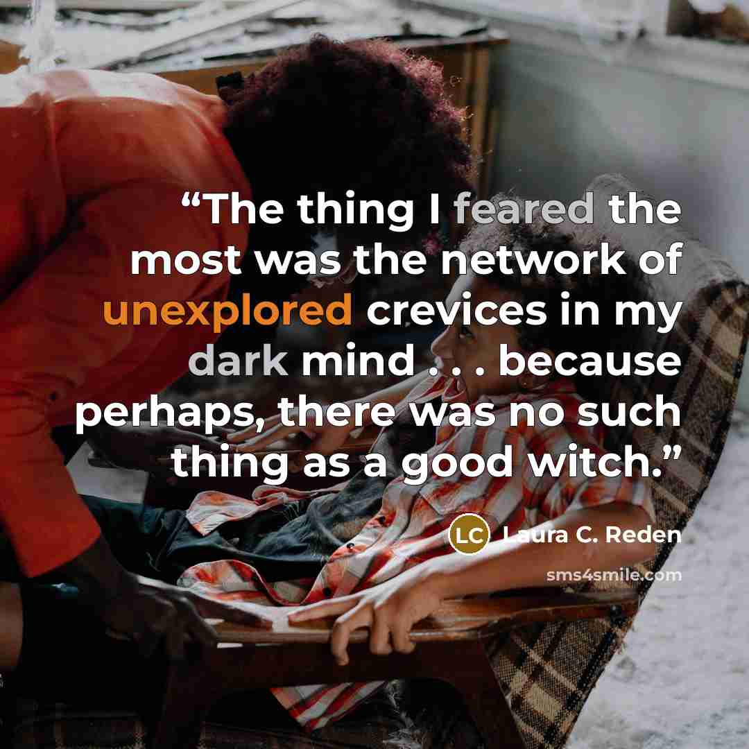 “The thing I feared the most was the network of unexplored crevices in my dark mind . . . because perhaps, there was no such thing as a good witch.” quote by Laura C. Reden