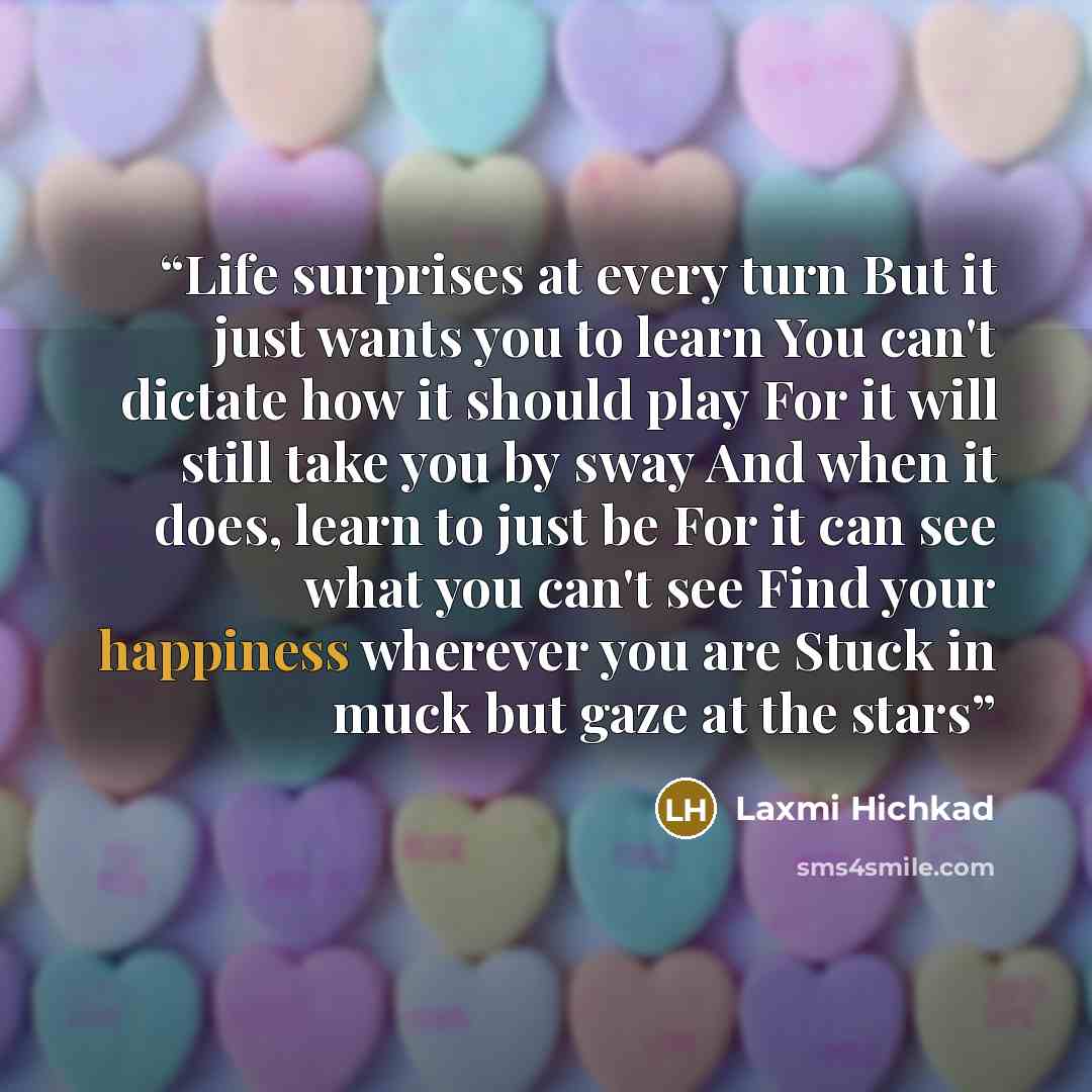 “Life surprises at every turn But it just wants you to learn You can't dictate how it should play For it will still take you by sway And when it does, learn to just be For it can see what you can't see Find your happiness wherever you are Stuck in muck but gaze at the stars” quote by Laxmi Hichkad