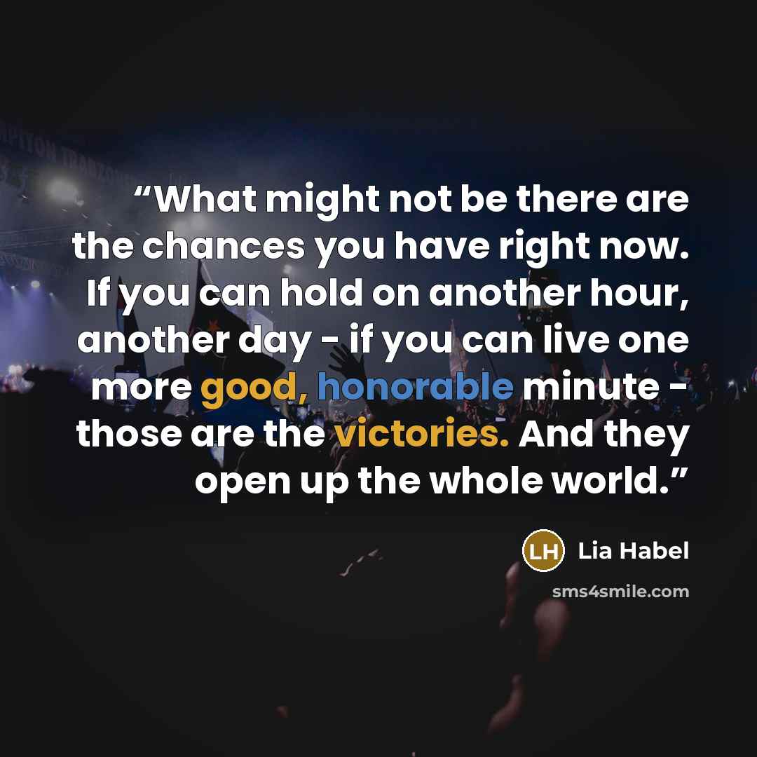 “What might not be there are the chances you have right now. If you can hold on another hour, another day - if you can live one more good, honorable minute - those are the victories. And they open up the whole world.” quote by Lia Habel