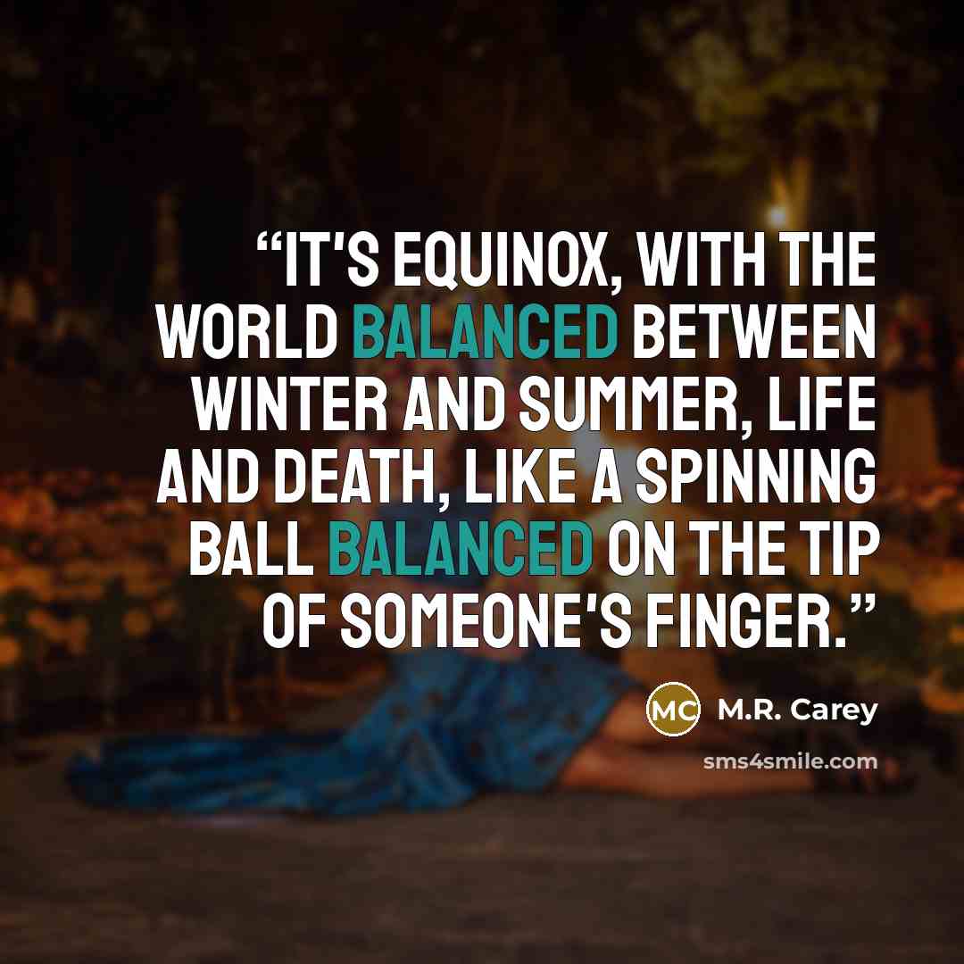 “It's equinox, with the world balanced between winter and summer, life and death, like a spinning ball balanced on the tip of someone's finger.” quote by M.R. Carey