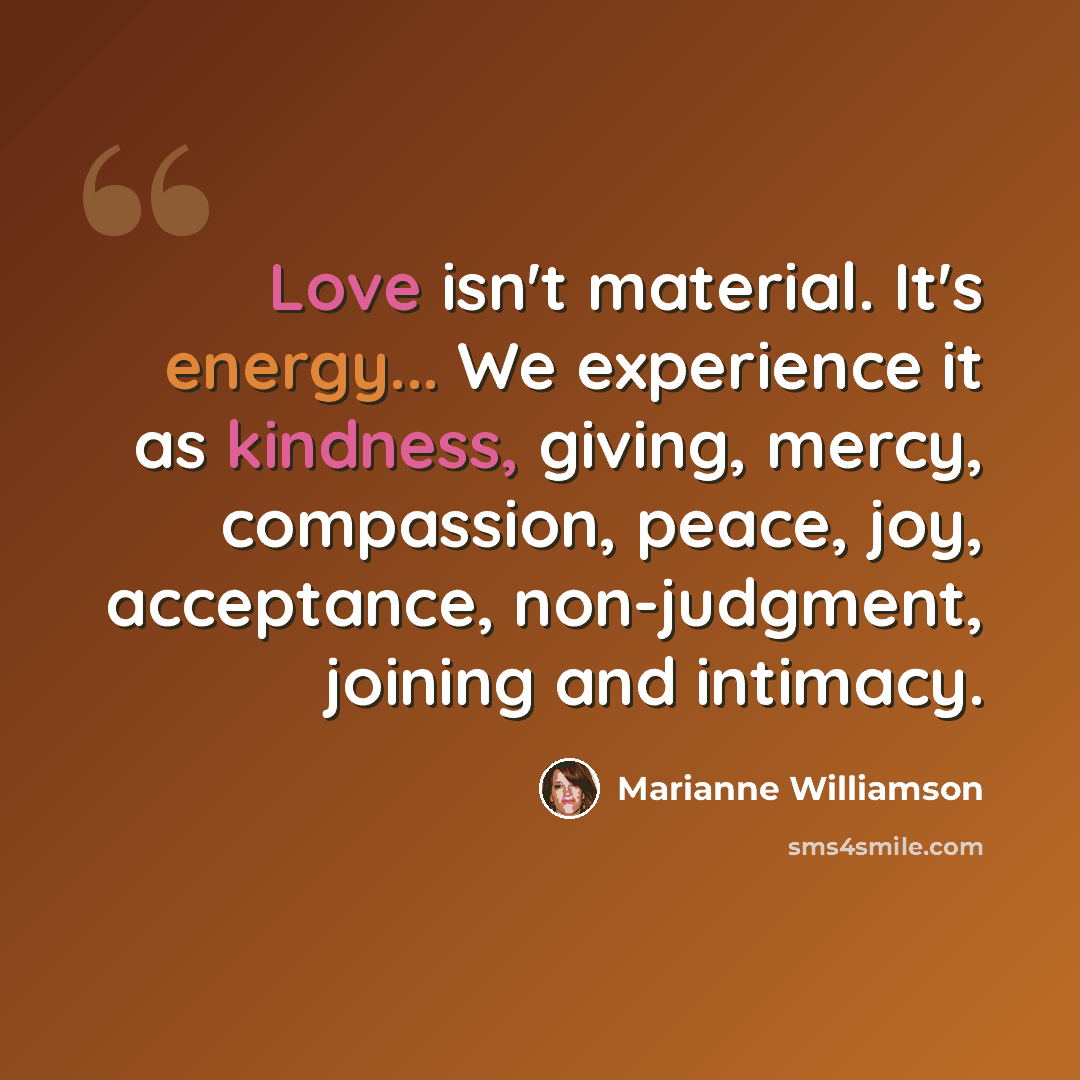 “Love isn't material. It's energy... We experience it as kindness, giving, mercy, compassion, peace, joy, acceptance, non-judgment, joining and intimacy.” quote by Marianne Williamson