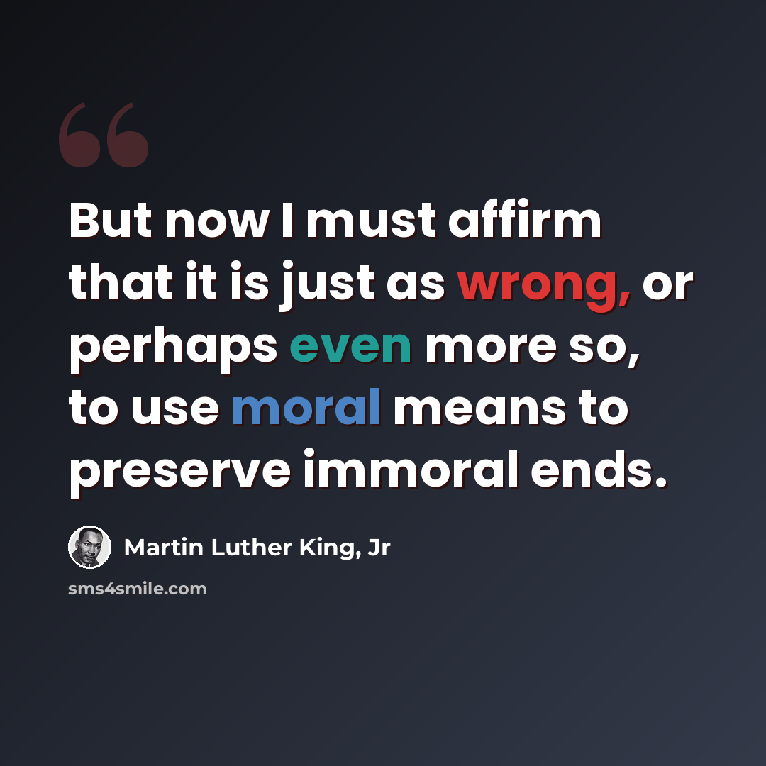 “But now I must affirm that it is just as wrong, or perhaps even more so, to use moral means to preserve immoral ends.” quote by Martin Luther King, Jr