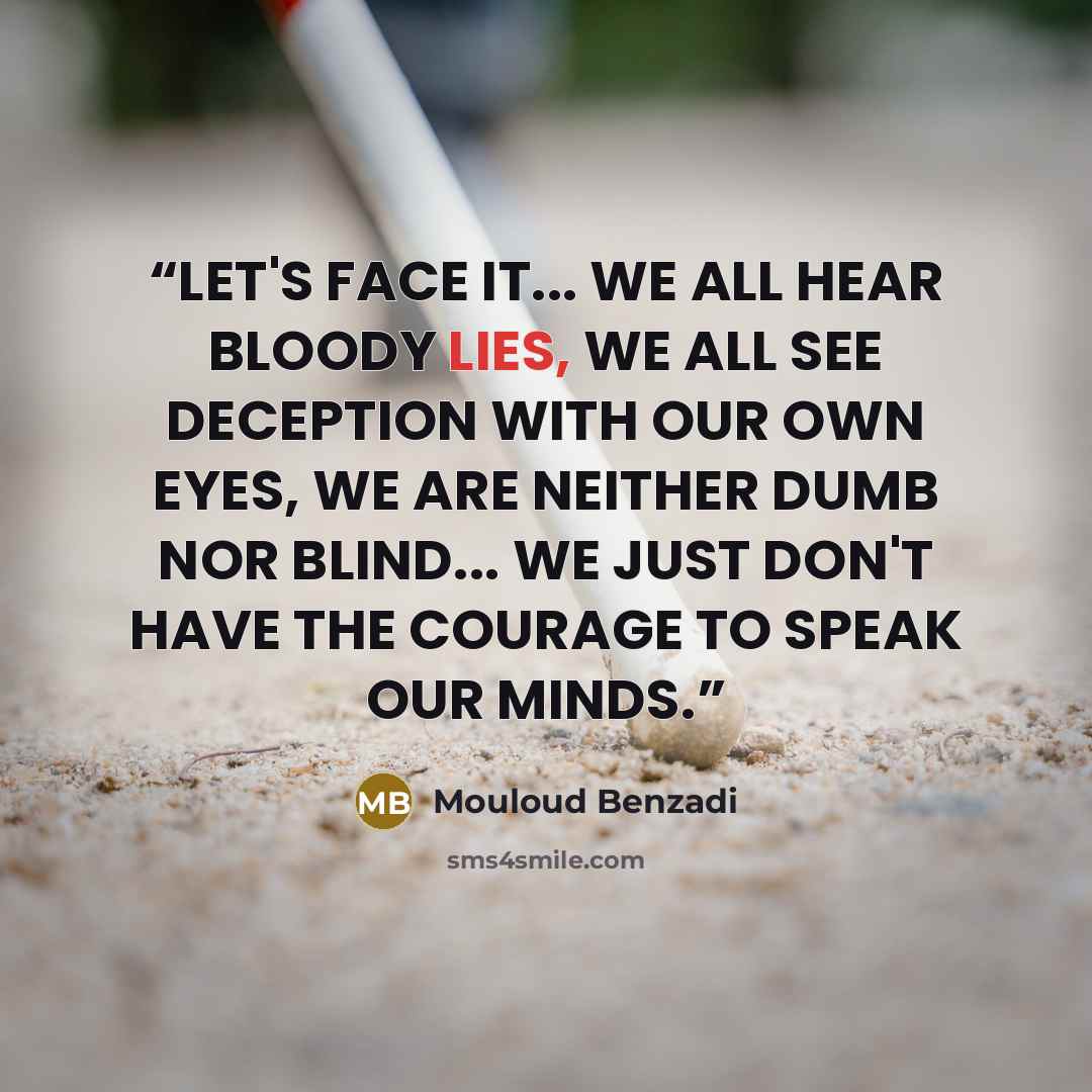“LET'S FACE IT... WE ALL HEAR BLOODY LIES, WE ALL SEE DECEPTION WITH OUR OWN EYES, WE ARE NEITHER DUMB NOR BLIND... WE JUST DON'T HAVE THE COURAGE TO SPEAK OUR MINDS.” quote by Mouloud Benzadi