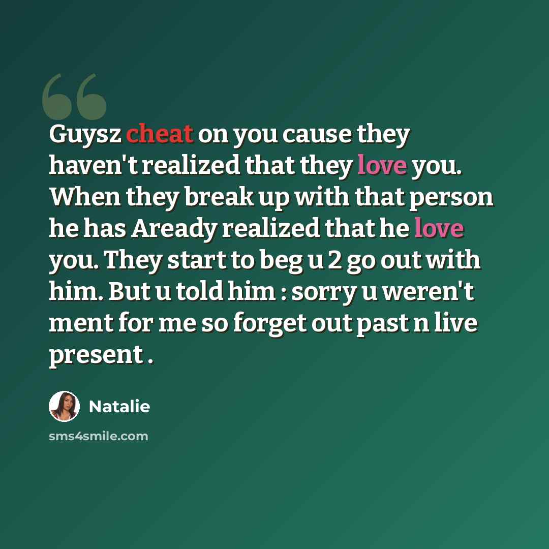 “Guysz cheat on you cause they haven't realized that they love you. When they break up with that person he has Aready realized that he love you. They start to beg u 2 go out with him. But u told him : sorry u weren't ment for me so forget out past n live present .” quote by Natalie