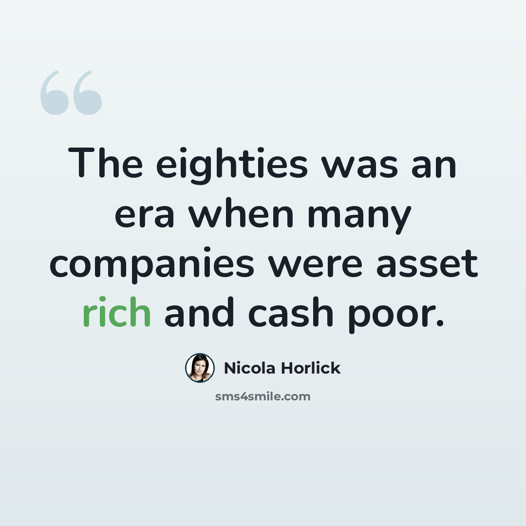 “The eighties was an era when many companies were asset rich and cash poor.” quote by Nicola Horlick