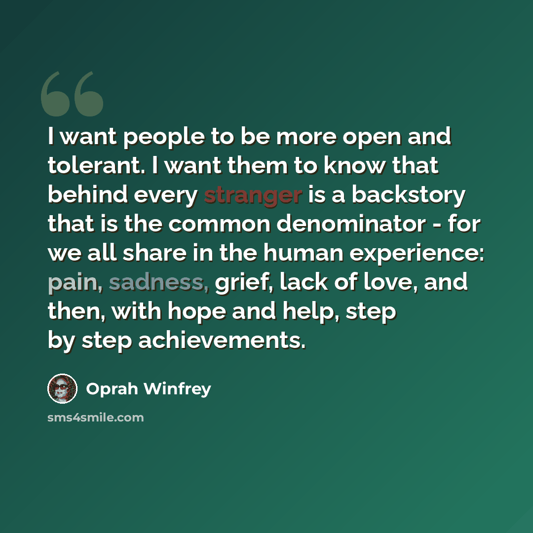 “I want people to be more open and tolerant. I want them to know that behind every stranger is a backstory that is the common denominator - for we all share in the human experience: pain, sadness, grief, lack of love, and then, with hope and help, step by step achievements.” quote by Oprah Winfrey