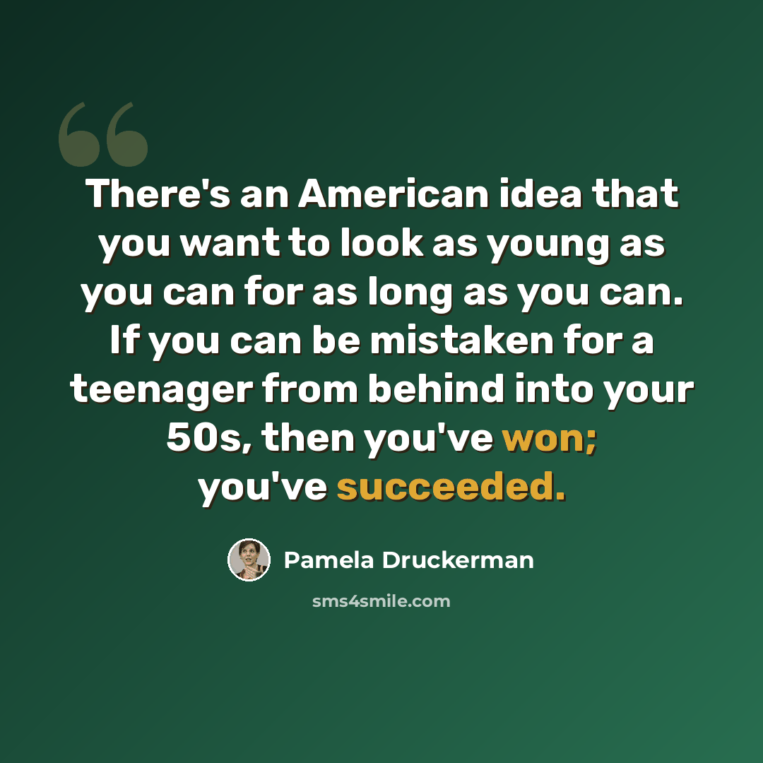 “There's an American idea that you want to look as young as you can for as long as you can. If you can be mistaken for a teenager from behind into your 50s, then you've won; you've succeeded.” quote by Pamela Druckerman