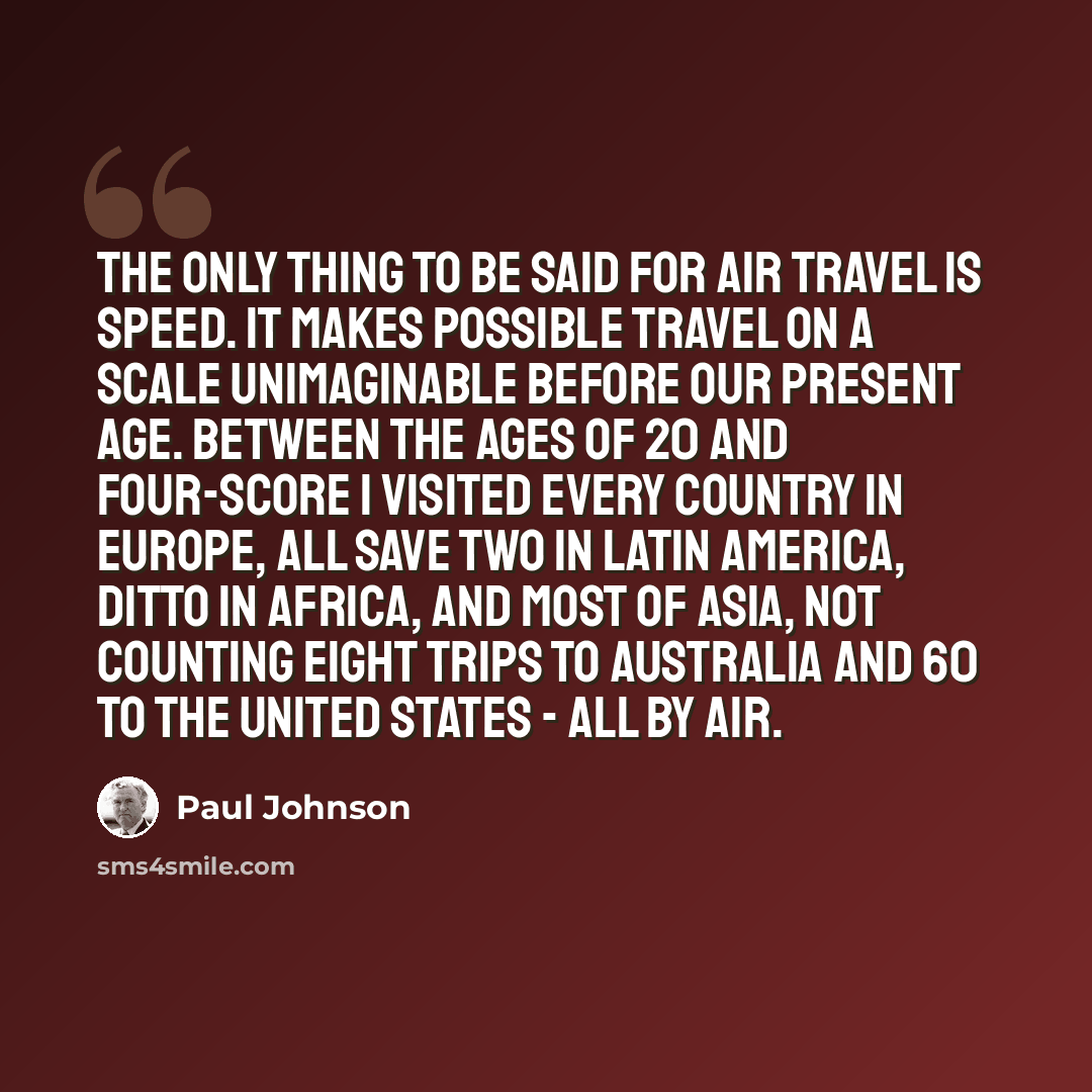 “The only thing to be said for air travel is speed. It makes possible travel on a scale unimaginable before our present age. Between the ages of 20 and four-score I visited every country in Europe, all save two in Latin America, ditto in Africa, and most of Asia, not counting eight trips to…” quote by Paul Johnson