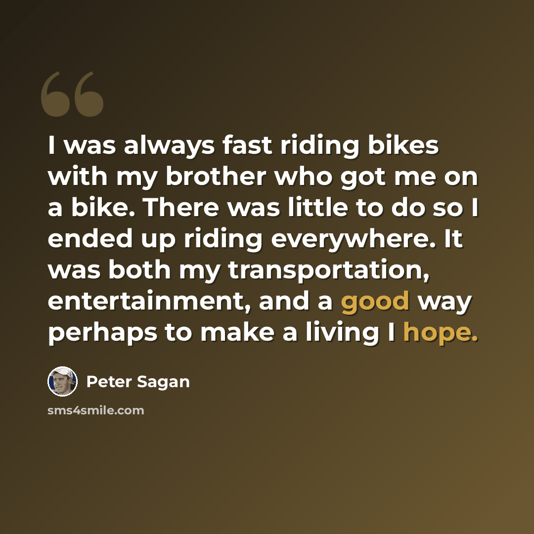 “I was always fast riding bikes with my brother who got me on a bike. There was little to do so I ended up riding everywhere. It was both my transportation, entertainment, and a good way perhaps to make a living I hope.” quote by Peter Sagan