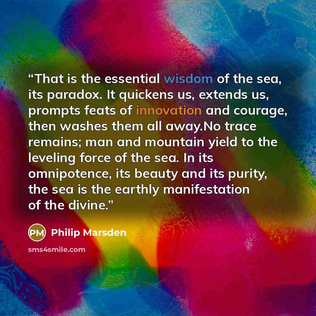 “That is the essential wisdom of the sea, its paradox. It quickens us, extends us, prompts feats of innovation and courage, then washes them all away.No trace remains; man and mountain yield to the leveling force of the sea. In its omnipotence, its beauty and its purity, the sea is the earthly…” quote by Philip Marsden