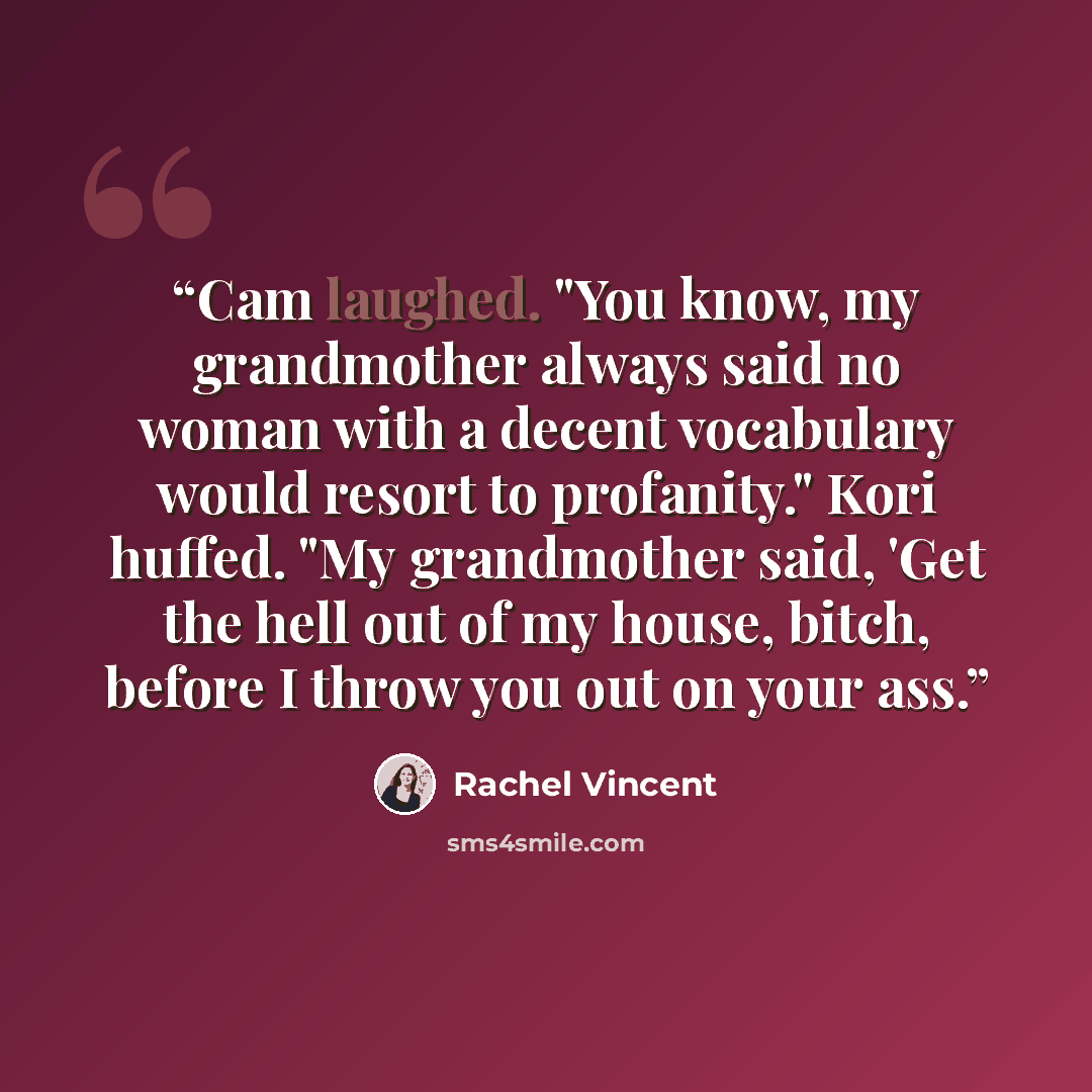 “Cam laughed. "You know, my grandmother always said no woman with a decent vocabulary would resort to profanity." Kori huffed. "My grandmother said, 'Get the hell out of my house, bitch, before I throw you out on your ass.” quote by Rachel Vincent