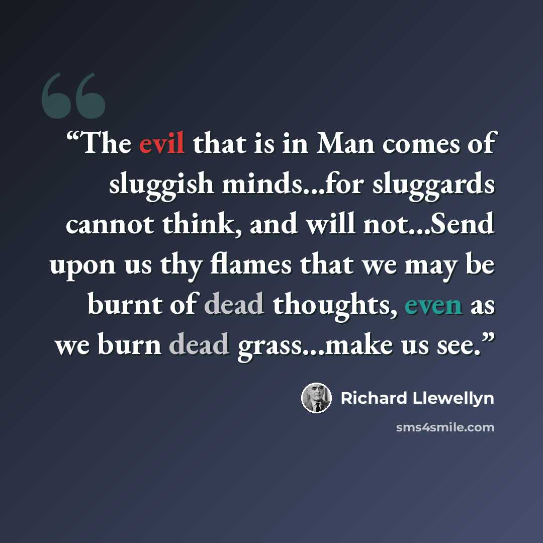 “The evil that is in Man comes of sluggish minds...for sluggards cannot think, and will not...Send upon us thy flames that we may be burnt of dead thoughts, even as we burn dead grass...make us see.” quote by Richard Llewellyn