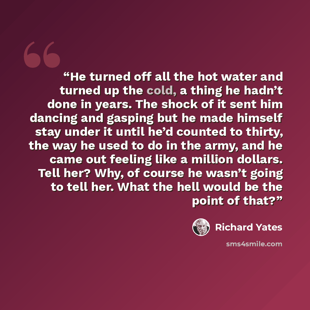 “He turned off all the hot water and turned up the cold, a thing he hadn’t done in years. The shock of it sent him dancing and gasping but he made himself stay under it until he’d counted to thirty, the way he used to do in the army, and he came out feeling like a million dollars. Tell her? Why, of…” quote by Richard Yates