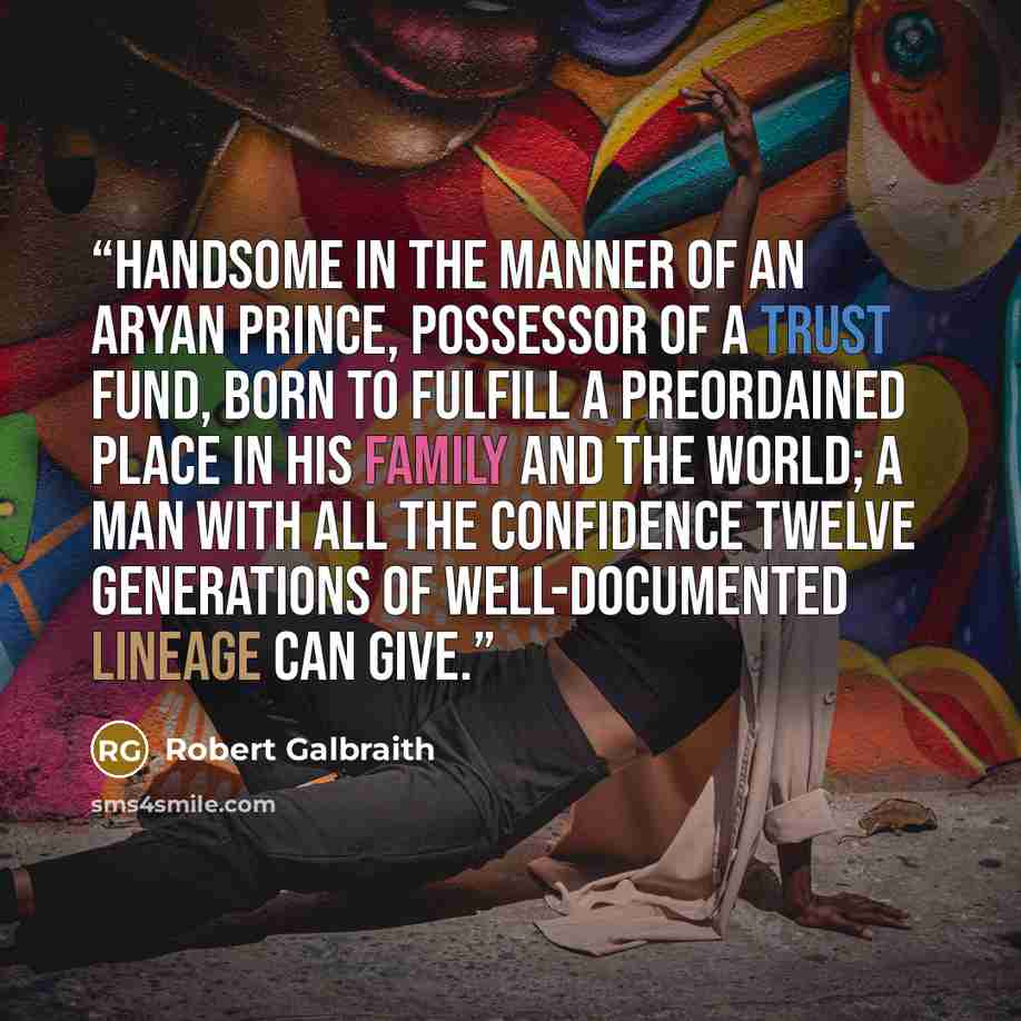 “Handsome in the manner of an Aryan prince, possessor of a trust fund, born to fulfill a preordained place in his family and the world; a man with all the confidence twelve generations of well-documented lineage can give.” quote by Robert Galbraith