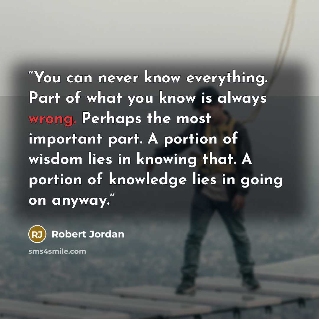 “You can never know everything. Part of what you know is always wrong. Perhaps the most important part. A portion of wisdom lies in knowing that. A portion of knowledge lies in going on anyway.” quote by Robert Jordan
