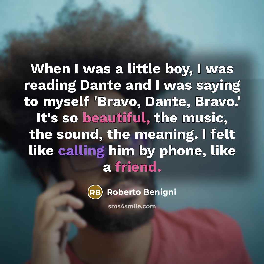 “When I was a little boy, I was reading Dante and I was saying to myself 'Bravo, Dante, Bravo.' It's so beautiful, the music, the sound, the meaning. I felt like calling him by phone, like a friend.” quote by Roberto Benigni
