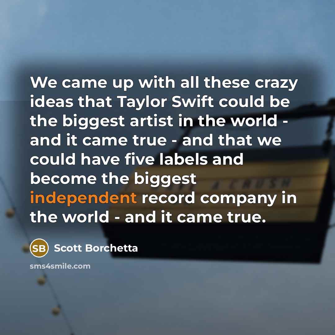 “We came up with all these crazy ideas that Taylor Swift could be the biggest artist in the world - and it came true - and that we could have five labels and become the biggest independent record company in the world - and it came true.” quote by Scott Borchetta
