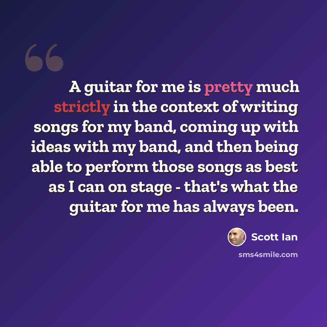 “A guitar for me is pretty much strictly in the context of writing songs for my band, coming up with ideas with my band, and then being able to perform those songs as best as I can on stage - that's what the guitar for me has always been.” quote by Scott Ian