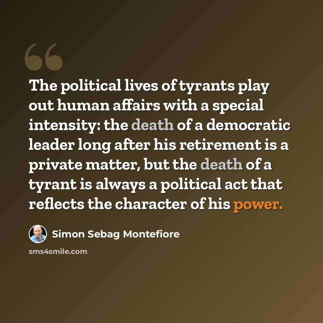 “The political lives of tyrants play out human affairs with a special intensity: the death of a democratic leader long after his retirement is a private matter, but the death of a tyrant is always a political act that reflects the character of his power.” quote by Simon Sebag Montefiore